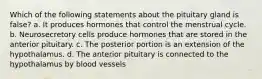 Which of the following statements about the pituitary gland is false? a. It produces hormones that control the menstrual cycle. b. Neurosecretory cells produce hormones that are stored in the anterior pituitary. c. The posterior portion is an extension of the hypothalamus. d. The anterior pituitary is connected to the hypothalamus by blood vessels
