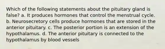 Which of the following statements about the pituitary gland is false? a. It produces hormones that control the menstrual cycle. b. Neurosecretory cells produce hormones that are stored in the anterior pituitary. c. The posterior portion is an extension of the hypothalamus. d. The anterior pituitary is connected to the hypothalamus by <a href='https://www.questionai.com/knowledge/kZJ3mNKN7P-blood-vessels' class='anchor-knowledge'>blood vessels</a>