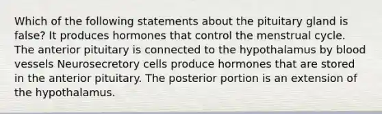 Which of the following statements about the pituitary gland is false? It produces hormones that control the menstrual cycle. The anterior pituitary is connected to the hypothalamus by blood vessels Neurosecretory cells produce hormones that are stored in the anterior pituitary. The posterior portion is an extension of the hypothalamus.