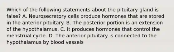 Which of the following statements about the pituitary gland is false? A. Neurosecretory cells produce hormones that are stored in the anterior pituitary. B. The posterior portion is an extension of the hypothalamus. C. It produces hormones that control the menstrual cycle. D. The anterior pituitary is connected to the hypothalamus by <a href='https://www.questionai.com/knowledge/kZJ3mNKN7P-blood-vessels' class='anchor-knowledge'>blood vessels</a>