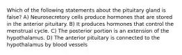 Which of the following statements about the pituitary gland is false? A) Neurosecretory cells produce hormones that are stored in the anterior pituitary. B) It produces hormones that control the menstrual cycle. C) The posterior portion is an extension of the hypothalamus. D) The anterior pituitary is connected to the hypothalamus by blood vessels