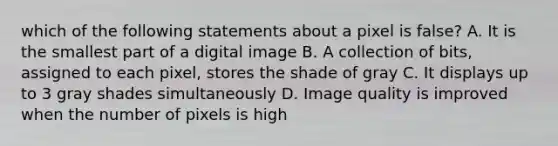 which of the following statements about a pixel is false? A. It is the smallest part of a digital image B. A collection of bits, assigned to each pixel, stores the shade of gray C. It displays up to 3 gray shades simultaneously D. Image quality is improved when the number of pixels is high