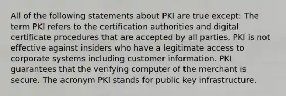 All of the following statements about PKI are true except: The term PKI refers to the certification authorities and digital certificate procedures that are accepted by all parties. PKI is not effective against insiders who have a legitimate access to corporate systems including customer information. PKI guarantees that the verifying computer of the merchant is secure. The acronym PKI stands for public key infrastructure.