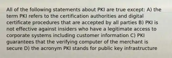 All of the following statements about PKI are true except: A) the term PKI refers to the certification authorities and digital certificate procedures that are accepted by all parties B) PKI is not effective against insiders who have a legitimate access to corporate systems including customer information C) PKI guarantees that the verifying computer of the merchant is secure D) the acronym PKI stands for public key infrastructure