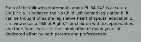 Each of the following statements about PL 94-142 is accurate EXCEPT: a. it replaced the No Child Left Behind legislation b. it can be thought of as the legislative heart of special education c. it is viewed as a "Bill of Rights" for children with exceptionalities and their families d. it is the culmination of many years of dedicated effort by both parents and professionals