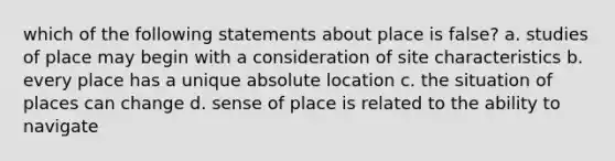 which of the following statements about place is false? a. studies of place may begin with a consideration of site characteristics b. every place has a unique absolute location c. the situation of places can change d. sense of place is related to the ability to navigate