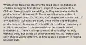 Which of the following statements could place limitations on children during the first-50-word stage of development? A. Children have phonetic variability, so they use many unstable productions of phonemes. B. There are a limited number of syllable shapes used. CV, VC, and CVC shapes are mainly used. If any additional syllables are used, there will be unpredictable productions of phonemes. C. It is difficult to take an inventory of a child's production to determine his or her speech sound limitations. D. There is a large amount of variability not only within a child, but across all children in the first-50-word stage. Each child is vastly different, so this causes a problem in finding baseline data.