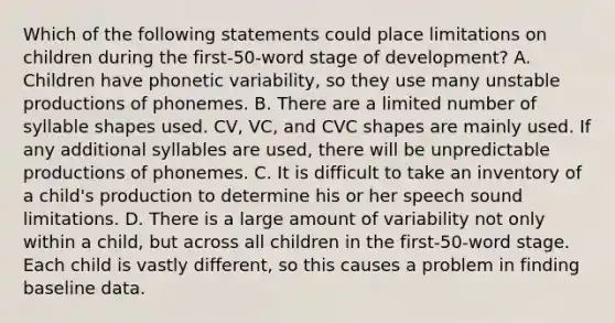 Which of the following statements could place limitations on children during the first-50-word stage of development? A. Children have phonetic variability, so they use many unstable productions of phonemes. B. There are a limited number of syllable shapes used. CV, VC, and CVC shapes are mainly used. If any additional syllables are used, there will be unpredictable productions of phonemes. C. It is difficult to take an inventory of a child's production to determine his or her speech sound limitations. D. There is a large amount of variability not only within a child, but across all children in the first-50-word stage. Each child is vastly different, so this causes a problem in finding baseline data.