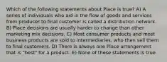 Which of the following statements about Place is true? A) A series of individuals who aid in the flow of goods and services from producer to final customer is called a distribution network. B) Place decisions are usually harder to change than other marketing mix decisions. C) Most consumer products and most business products are sold to intermediaries, who then sell them to final customers. D) There is always one Place arrangement that is "best" for a product. E) None of these statements is true.