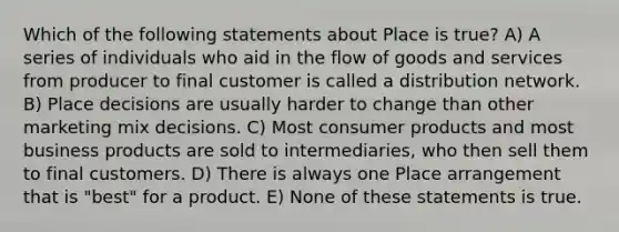 Which of the following statements about Place is true? A) A series of individuals who aid in the flow of goods and services from producer to final customer is called a distribution network. B) Place decisions are usually harder to change than other marketing mix decisions. C) Most consumer products and most business products are sold to intermediaries, who then sell them to final customers. D) There is always one Place arrangement that is "best" for a product. E) None of these statements is true.