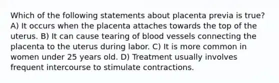 Which of the following statements about placenta previa is true? A) It occurs when the placenta attaches towards the top of the uterus. B) It can cause tearing of blood vessels connecting the placenta to the uterus during labor. C) It is more common in women under 25 years old. D) Treatment usually involves frequent intercourse to stimulate contractions.