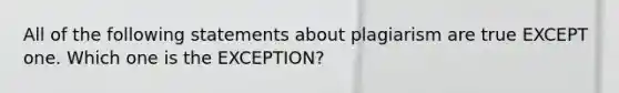 All of the following statements about plagiarism are true EXCEPT one. Which one is the EXCEPTION?