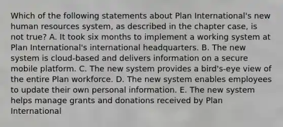 Which of the following statements about Plan International's new human resources system, as described in the chapter case, is not true? A. It took six months to implement a working system at Plan International's international headquarters. B. The new system is cloud-based and delivers information on a secure mobile platform. C. The new system provides a bird's-eye view of the entire Plan workforce. D. The new system enables employees to update their own personal information. E. The new system helps manage grants and donations received by Plan International