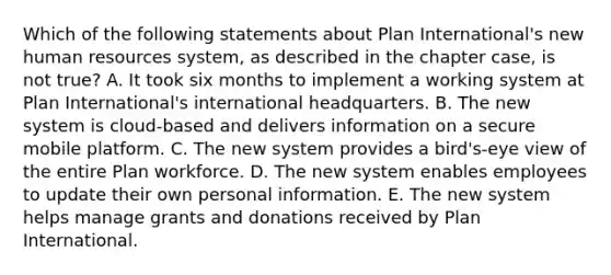 Which of the following statements about Plan International's new human resources system, as described in the chapter case, is not true? A. It took six months to implement a working system at Plan International's international headquarters. B. The new system is cloud-based and delivers information on a secure mobile platform. C. The new system provides a bird's-eye view of the entire Plan workforce. D. The new system enables employees to update their own personal information. E. The new system helps manage grants and donations received by Plan International.