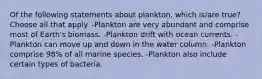 Of the following statements about plankton, which is/are true? Choose all that apply. -Plankton are very abundant and comprise most of Earth's biomass. -Plankton drift with ocean currents. -Plankton can move up and down in the water column. -Plankton comprise 98% of all marine species. -Plankton also include certain types of bacteria.