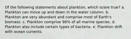 Of the following statements about plankton, which is/are true? a. Plankton can move up and down in the water column. b. Plankton are very abundant and comprise most of Earth's biomass. c. Plankton comprise 98% of all marine species. d. Plankton also include certain types of bacteria. e. Plankton drift with ocean currents.