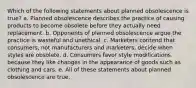 Which of the following statements about planned obsolescence is true? a. Planned obsolescence describes the practice of causing products to become obsolete before they actually need replacement. b. Opponents of planned obsolescence argue the practice is wasteful and unethical. c. Marketers contend that consumers, not manufacturers and marketers, decide when styles are obsolete. d. Consumers favor style modifications because they like changes in the appearance of goods such as clothing and cars. e. All of these statements about planned obsolescence are true.