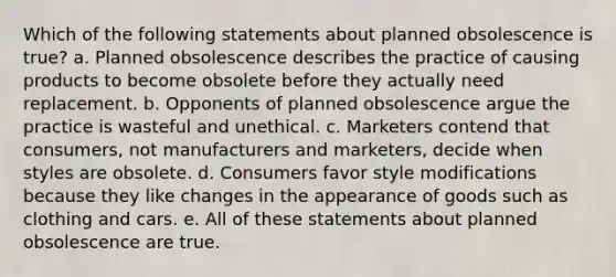 Which of the following statements about planned obsolescence is true? a. Planned obsolescence describes the practice of causing products to become obsolete before they actually need replacement. b. Opponents of planned obsolescence argue the practice is wasteful and unethical. c. Marketers contend that consumers, not manufacturers and marketers, decide when styles are obsolete. d. Consumers favor style modifications because they like changes in the appearance of goods such as clothing and cars. e. All of these statements about planned obsolescence are true.