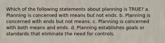 Which of the following statements about planning is TRUE? a. Planning is concerned with means but not ends. b. Planning is concerned with ends but not means. c. Planning is concerned with both means and ends. d. Planning establishes goals or standards that eliminate the need for controls.