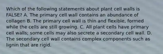 Which of the following statements about plant cell walls is FALSE? A. The primary cell wall contains an abundance of collagen B. The primary cell wall is thin and flexible, formed while the cells are still growing. C. All plant cells have primary cell walls; some cells may also secrete a secondary cell wall. D. The secondary cell wall contains complex components such as lignin that are rigid.