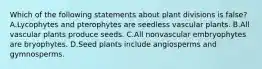 Which of the following statements about plant divisions is false? A.Lycophytes and pterophytes are seedless vascular plants. B.All vascular plants produce seeds. C.All nonvascular embryophytes are bryophytes. D.Seed plants include angiosperms and gymnosperms.