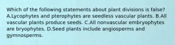 Which of the following statements about plant divisions is false? A.Lycophytes and pterophytes are seedless vascular plants. B.All vascular plants produce seeds. C.All nonvascular embryophytes are bryophytes. D.Seed plants include angiosperms and gymnosperms.