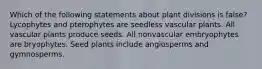 Which of the following statements about plant divisions is false? Lycophytes and pterophytes are seedless vascular plants. All vascular plants produce seeds. All nonvascular embryophytes are bryophytes. Seed plants include angiosperms and gymnosperms.