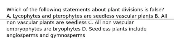 Which of the following statements about plant divisions is false? A. Lycophytes and pterophytes are seedless vascular plants B. All non vascular plants are seedless C. All non vascular embryophytes are bryophytes D. Seedless plants include angiosperms and gymnosperms