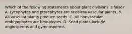 Which of the following statements about plant divisions is false? A. Lycophytes and pterophytes are seedless vascular plants. B. All vascular plants produce seeds. C. All nonvascular embryophytes are bryophytes. D. Seed plants include angiosperms and gymnosperms.