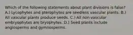 Which of the following statements about plant divisions is false? A.) Lycophytes and pterophytes are seedless vascular plants. B.) All vascular plants produce seeds. C.) All non-vascular embryophytes are bryophytes. D.) Seed plants include angiosperms and gymnosperms.