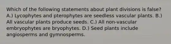 Which of the following statements about plant divisions is false? A.) Lycophytes and pterophytes are seedless vascular plants. B.) All vascular plants produce seeds. C.) All non-vascular embryophytes are bryophytes. D.) Seed plants include angiosperms and gymnosperms.