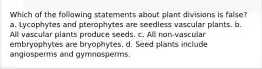 Which of the following statements about plant divisions is false? a. Lycophytes and pterophytes are seedless vascular plants. b. All vascular plants produce seeds. c. All non-vascular embryophytes are bryophytes. d. Seed plants include angiosperms and gymnosperms.