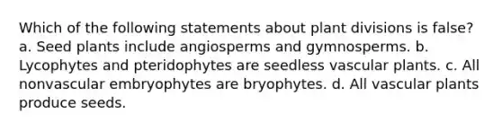 Which of the following statements about plant divisions is false? a. Seed plants include angiosperms and gymnosperms. b. Lycophytes and pteridophytes are seedless vascular plants. c. All nonvascular embryophytes are bryophytes. d. All vascular plants produce seeds.