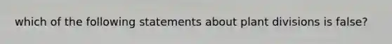 which of the following statements about plant divisions is false?