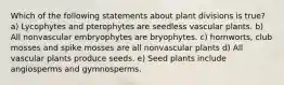 Which of the following statements about plant divisions is true? a) Lycophytes and pterophytes are seedless vascular plants. b) All nonvascular embryophytes are bryophytes. c) hornworts, club mosses and spike mosses are all nonvascular plants d) All vascular plants produce seeds. e) Seed plants include angiosperms and gymnosperms.