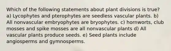 Which of the following statements about plant divisions is true? a) Lycophytes and pterophytes are seedless <a href='https://www.questionai.com/knowledge/kbaUXKuBoK-vascular-plants' class='anchor-knowledge'>vascular plants</a>. b) All nonvascular embryophytes are bryophytes. c) hornworts, club mosses and spike mosses are all nonvascular plants d) All vascular plants produce seeds. e) Seed plants include angiosperms and gymnosperms.