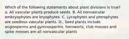 Which of the following statements about plant divisions is true? a. All vascular plants produce seeds. B. All nonvascular embryophytes are bryophytes. C. Lycophytes and pterophytes are seedless vascular plants. D., Seed plants include angiosperms and gymnosperms. hornworts, club mosses and spike mosses are all nonvascular plants