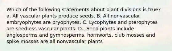 Which of the following statements about plant divisions is true? a. All vascular plants produce seeds. B. All nonvascular embryophytes are bryophytes. C. Lycophytes and pterophytes are seedless vascular plants. D., Seed plants include angiosperms and gymnosperms. hornworts, club mosses and spike mosses are all nonvascular plants