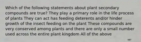 Which of the following statements about plant secondary compounds are true? They play a primary role in the life process of plants They can act has feeding deterents and/or hinder growth of the insect feeding on the plant These compounds are very conserved among plants and there are only a small number used across the entire plant kingdom All of the above