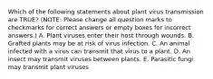 Which of the following statements about plant virus transmission are TRUE? (NOTE: Please change all question marks to checkmarks for correct answers or empty boxes for incorrect answers.) A. Plant viruses enter their host through wounds. B. Grafted plants may be at risk of virus infection. C. An animal infected with a virus can transmit that virus to a plant. D. An insect may transmit viruses between plants. E. Parasitic fungi may transmit plant viruses