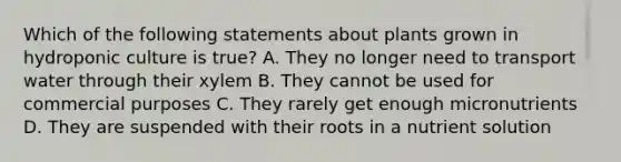 Which of the following statements about plants grown in hydroponic culture is true? A. They no longer need to transport water through their xylem B. They cannot be used for commercial purposes C. They rarely get enough micronutrients D. They are suspended with their roots in a nutrient solution