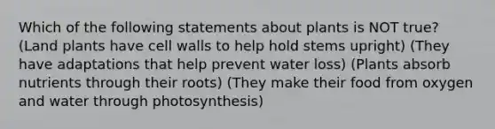 Which of the following statements about plants is NOT true? (Land plants have cell walls to help hold stems upright) (They have adaptations that help prevent water loss) (Plants absorb nutrients through their roots) (They make their food from oxygen and water through photosynthesis)