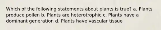 Which of the following statements about plants is true? a. Plants produce pollen b. Plants are heterotrophic c. Plants have a dominant generation d. Plants have vascular tissue