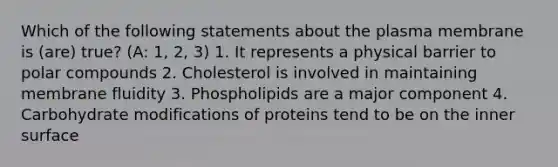 Which of the following statements about the plasma membrane is (are) true? (A: 1, 2, 3) 1. It represents a physical barrier to polar compounds 2. Cholesterol is involved in maintaining membrane fluidity 3. Phospholipids are a major component 4. Carbohydrate modifications of proteins tend to be on the inner surface