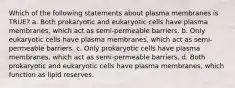 Which of the following statements about plasma membranes is TRUE? a. Both prokaryotic and eukaryotic cells have plasma membranes, which act as semi-permeable barriers. b. Only eukaryotic cells have plasma membranes, which act as semi-permeable barriers. c. Only prokaryotic cells have plasma membranes, which act as semi-permeable barriers. d. Both prokaryotic and eukaryotic cells have plasma membranes, which function as lipid reserves.