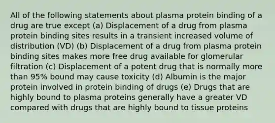 All of the following statements about plasma protein binding of a drug are true except (a) Displacement of a drug from plasma protein binding sites results in a transient increased volume of distribution (VD) (b) Displacement of a drug from plasma protein binding sites makes more free drug available for glomerular filtration (c) Displacement of a potent drug that is normally more than 95% bound may cause toxicity (d) Albumin is the major protein involved in protein binding of drugs (e) Drugs that are highly bound to plasma proteins generally have a greater VD compared with drugs that are highly bound to tissue proteins