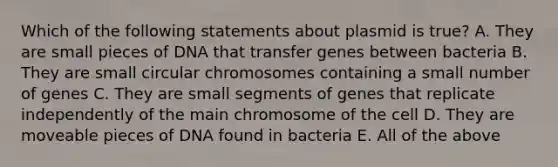 Which of the following statements about plasmid is true? A. They are small pieces of DNA that transfer genes between bacteria B. They are small circular chromosomes containing a small number of genes C. They are small segments of genes that replicate independently of the main chromosome of the cell D. They are moveable pieces of DNA found in bacteria E. All of the above