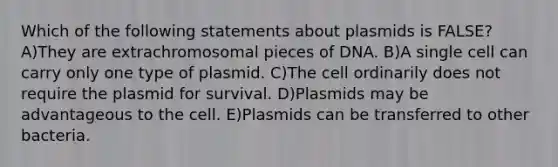 Which of the following statements about plasmids is FALSE? A)They are extrachromosomal pieces of DNA. B)A single cell can carry only one type of plasmid. C)The cell ordinarily does not require the plasmid for survival. D)Plasmids may be advantageous to the cell. E)Plasmids can be transferred to other bacteria.