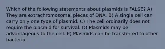 Which of the following statements about plasmids is FALSE? A) They are extrachromosomal pieces of DNA. B) A single cell can carry only one type of plasmid. C) The cell ordinarily does not require the plasmid for survival. D) Plasmids may be advantageous to the cell. E) Plasmids can be transferred to other bacteria.