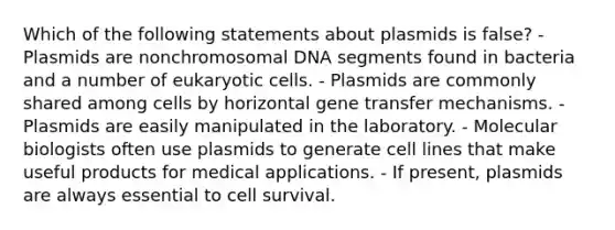 Which of the following statements about plasmids is false? - Plasmids are nonchromosomal DNA segments found in bacteria and a number of eukaryotic cells. - Plasmids are commonly shared among cells by horizontal gene transfer mechanisms. - Plasmids are easily manipulated in the laboratory. - Molecular biologists often use plasmids to generate cell lines that make useful products for medical applications. - If present, plasmids are always essential to cell survival.